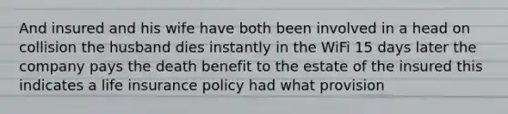 And insured and his wife have both been involved in a head on collision the husband dies instantly in the WiFi 15 days later the company pays the death benefit to the estate of the insured this indicates a life insurance policy had what provision