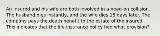 An insured and his wife are both involved in a head-on collision. The husband dies instantly, and the wife dies 15 days later. The company pays the death benefit to the estate of the insured. This indicates that the life insurance policy had what provision?