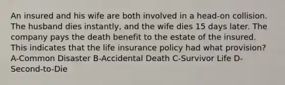 An insured and his wife are both involved in a head-on collision. The husband dies instantly, and the wife dies 15 days later. The company pays the death benefit to the estate of the insured. This indicates that the life insurance policy had what provision? A-Common Disaster B-Accidental Death C-Survivor Life D-Second-to-Die