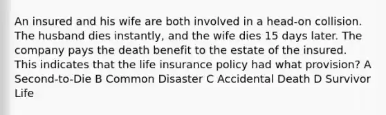 An insured and his wife are both involved in a head-on collision. The husband dies instantly, and the wife dies 15 days later. The company pays the death benefit to the estate of the insured. This indicates that the life insurance policy had what provision? A Second-to-Die B Common Disaster C Accidental Death D Survivor Life