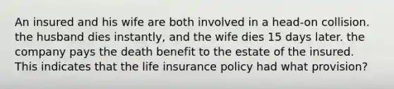 An insured and his wife are both involved in a head-on collision. the husband dies instantly, and the wife dies 15 days later. the company pays the death benefit to the estate of the insured. This indicates that the life insurance policy had what provision?