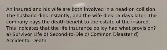 An insured and his wife are both involved in a head-on collision. The husband dies instantly, and the wife dies 15 days later. The company pays the death benefit to the estate of the insured. This indicates that the life insurance policy had what provision? a) Survivor Life b) Second-to-Die c) Common Disaster d) Accidental Death