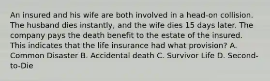 An insured and his wife are both involved in a head-on collision. The husband dies instantly, and the wife dies 15 days later. The company pays the death benefit to the estate of the insured. This indicates that the life insurance had what provision? A. Common Disaster B. Accidental death C. Survivor Life D. Second-to-Die