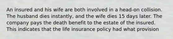 An insured and his wife are both involved in a head-on collision. The husband dies instantly, and the wife dies 15 days later. The company pays the death benefit to the estate of the insured. This indicates that the life insurance policy had what provision