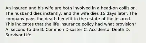 An insured and his wife are both involved in a head-on collision. The husband dies instantly, and the wife dies 15 days later. The company pays the death benefit to the estate of the insured. This indicates that the life insurance policy had what provision? A. second-to-die B. Common Disaster C. Accidental Death D. Survivor Life