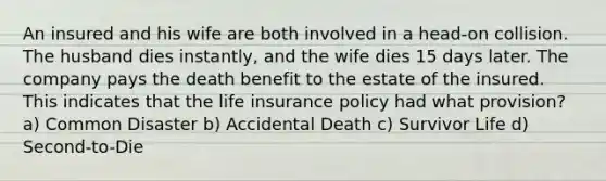 An insured and his wife are both involved in a head-on collision. The husband dies instantly, and the wife dies 15 days later. The company pays the death benefit to the estate of the insured. This indicates that the life insurance policy had what provision? a) Common Disaster b) Accidental Death c) Survivor Life d) Second-to-Die