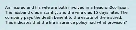 An insured and his wife are both involved in a head-on0collision. The husband dies instantly, and the wife dies 15 days later. The company pays the death benefit to the estate of the insured. This indicates that the life insurance policy had what provision?