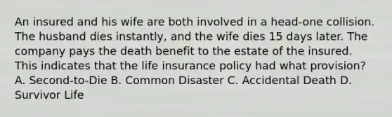 An insured and his wife are both involved in a head-one collision. The husband dies instantly, and the wife dies 15 days later. The company pays the death benefit to the estate of the insured. This indicates that the life insurance policy had what provision? A. Second-to-Die B. Common Disaster C. Accidental Death D. Survivor Life