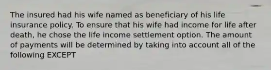 The insured had his wife named as beneficiary of his life insurance policy. To ensure that his wife had income for life after death, he chose the life income settlement option. The amount of payments will be determined by taking into account all of the following EXCEPT