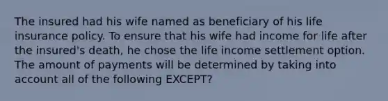 The insured had his wife named as beneficiary of his <a href='https://www.questionai.com/knowledge/kwvuu0uLdT-life-insurance' class='anchor-knowledge'>life insurance</a> policy. To ensure that his wife had income for life after the insured's death, he chose the life income settlement option. The amount of payments will be determined by taking into account all of the following EXCEPT?