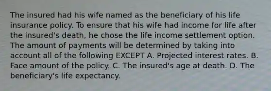 The insured had his wife named as the beneficiary of his life insurance policy. To ensure that his wife had income for life after the insured's death, he chose the life income settlement option. The amount of payments will be determined by taking into account all of the following EXCEPT A. Projected interest rates. B. Face amount of the policy. C. The insured's age at death. D. The beneficiary's life expectancy.