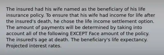 The insured had his wife named as the beneficiary of his life insurance policy. To ensure that his wife had income for life after the insured's death, he chose the life income settlement option. The amount of payments will be determined by taking into account all of the following EXCEPT Face amount of the policy. The insured's age at death. The beneficiary's life expectancy. Projected interest rates.