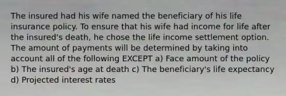 The insured had his wife named the beneficiary of his life insurance policy. To ensure that his wife had income for life after the insured's death, he chose the life income settlement option. The amount of payments will be determined by taking into account all of the following EXCEPT a) Face amount of the policy b) The insured's age at death c) The beneficiary's life expectancy d) Projected interest rates