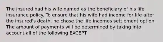 The insured had his wife named as the beneficiary of his life insurance policy. To ensure that his wife had income for life after the insured's death, he chose the life incomes settlement option. The amount of payments will be determined by taking into account all of the following EXCEPT