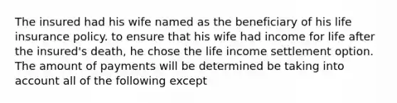 The insured had his wife named as the beneficiary of his life insurance policy. to ensure that his wife had income for life after the insured's death, he chose the life income settlement option. The amount of payments will be determined be taking into account all of the following except