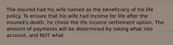 The insured had his wife named as the beneficiary of his life policy. To ensure that his wife had income for life after the insured's death, he chose the life income settlement option. The amount of payments will be determined by taking what into account, and NOT what