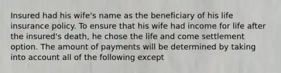 Insured had his wife's name as the beneficiary of his life insurance policy. To ensure that his wife had income for life after the insured's death, he chose the life and come settlement option. The amount of payments will be determined by taking into account all of the following except