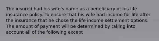 The insured had his wife's name as a beneficiary of his life insurance policy. To ensure that his wife had income for life after the insurance that he chose the life income settlement options. The amount of payment will be determined by taking into account all of the following except