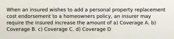 When an insured wishes to add a personal property replacement cost endorsement to a homeowners policy, an insurer may require the insured increase the amount of a) Coverage A. b) Coverage B. c) Coverage C. d) Coverage D