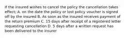 If the insured wishes to cancel the policy the cancellation takes effect; A. on the date the policy or lost policy voucher is signed off by the insured B. As soon as the insured receives payment of the return premium C. 15 days after receipt of a registered letter requesting cancellation D. 5 days after a written request has been delivered to the insurer