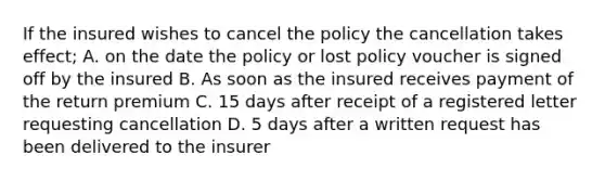 If the insured wishes to cancel the policy the cancellation takes effect; A. on the date the policy or lost policy voucher is signed off by the insured B. As soon as the insured receives payment of the return premium C. 15 days after receipt of a registered letter requesting cancellation D. 5 days after a written request has been delivered to the insurer