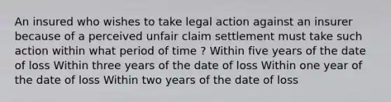 An insured who wishes to take legal action against an insurer because of a perceived unfair claim settlement must take such action within what period of time ? Within five years of the date of loss Within three years of the date of loss Within one year of the date of loss Within two years of the date of loss