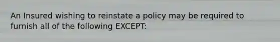 An Insured wishing to reinstate a policy may be required to furnish all of the following EXCEPT: