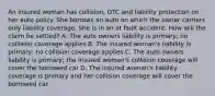 An insured woman has collision, OTC and liability protection on her auto policy. She borrows an auto on which the owner carriers only liability coverage. She is in an at fault accident. How will the claim be settled? A. The auto owners liability is primary; no collision coverage applies B. The insured woman's liability is primary; no collision coverage applies C. The auto owners liability is primary; the insured woman's collision coverage will cover the borrowed car D. The insured woman's liability coverage is primary and her collision coverage will cover the borrowed car.