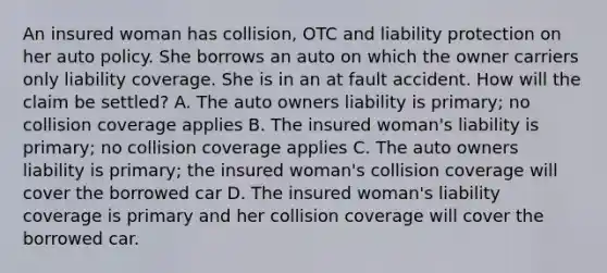 An insured woman has collision, OTC and liability protection on her auto policy. She borrows an auto on which the owner carriers only liability coverage. She is in an at fault accident. How will the claim be settled? A. The auto owners liability is primary; no collision coverage applies B. The insured woman's liability is primary; no collision coverage applies C. The auto owners liability is primary; the insured woman's collision coverage will cover the borrowed car D. The insured woman's liability coverage is primary and her collision coverage will cover the borrowed car.