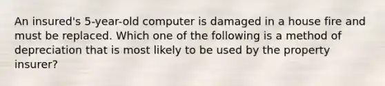 An insured's 5-year-old computer is damaged in a house fire and must be replaced. Which one of the following is a method of depreciation that is most likely to be used by the property insurer?