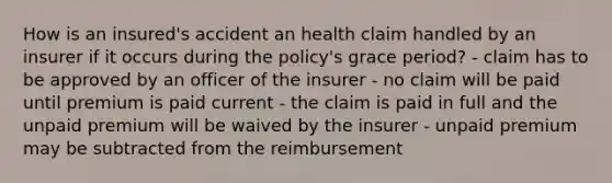 How is an insured's accident an health claim handled by an insurer if it occurs during the policy's grace period? - claim has to be approved by an officer of the insurer - no claim will be paid until premium is paid current - the claim is paid in full and the unpaid premium will be waived by the insurer - unpaid premium may be subtracted from the reimbursement