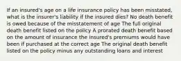 If an insured's age on a life insurance policy has been misstated, what is the insurer's liability if the insured dies? No death benefit is owed because of the misstatement of age The full original death benefit listed on the policy A prorated death benefit based on the amount of insurance the insured's premiums would have been if purchased at the correct age The original death benefit listed on the policy minus any outstanding loans and interest