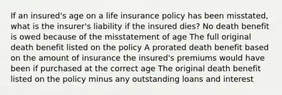 If an insured's age on a life insurance policy has been misstated, what is the insurer's liability if the insured dies? No death benefit is owed because of the misstatement of age The full original death benefit listed on the policy A prorated death benefit based on the amount of insurance the insured's premiums would have been if purchased at the correct age The original death benefit listed on the policy minus any outstanding loans and interest