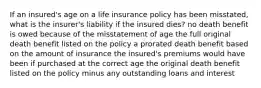 If an insured's age on a life insurance policy has been misstated, what is the insurer's liability if the insured dies? no death benefit is owed because of the misstatement of age the full original death benefit listed on the policy a prorated death benefit based on the amount of insurance the insured's premiums would have been if purchased at the correct age the original death benefit listed on the policy minus any outstanding loans and interest