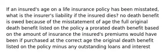 If an insured's age on a life insurance policy has been misstated, what is the insurer's liability if the insured dies? no death benefit is owed because of the misstatement of age the full original death benefit listed on the policy a prorated death benefit based on the amount of insurance the insured's premiums would have been if purchased at the correct age the original death benefit listed on the policy minus any outstanding loans and interest