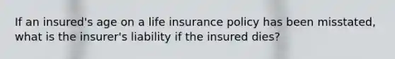 If an insured's age on a life insurance policy has been misstated, what is the insurer's liability if the insured dies?