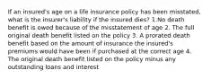 If an insured's age on a life insurance policy has been misstated, what is the insurer's liability if the insured dies? 1.No death benefit is owed because of the misstatement of age 2. The full original death benefit listed on the policy 3. A prorated death benefit based on the amount of insurance the insured's premiums would have been if purchased at the correct age 4. The original death benefit listed on the policy minus any outstanding loans and interest