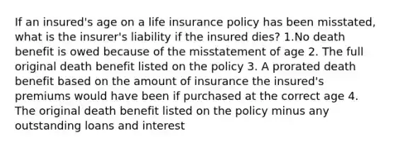 If an insured's age on a life insurance policy has been misstated, what is the insurer's liability if the insured dies? 1.No death benefit is owed because of the misstatement of age 2. The full original death benefit listed on the policy 3. A prorated death benefit based on the amount of insurance the insured's premiums would have been if purchased at the correct age 4. The original death benefit listed on the policy minus any outstanding loans and interest