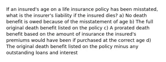 If an insured's age on a life insurance policy has been misstated, what is the insurer's liability if the insured dies? a) No death benefit is owed because of the misstatement of age b) The full original death benefit listed on the policy c) A prorated death benefit based on the amount of insurance the insured's premiums would have been if purchased at the correct age d) The original death benefit listed on the policy minus any outstanding loans and interest