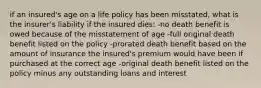 if an insured's age on a life policy has been misstated, what is the insurer's liability if the insured dies: -no death benefit is owed because of the misstatement of age -full original death benefit listed on the policy -prorated death benefit based on the amount of insurance the insured's premium would have been if purchased at the correct age -original death benefit listed on the policy minus any outstanding loans and interest