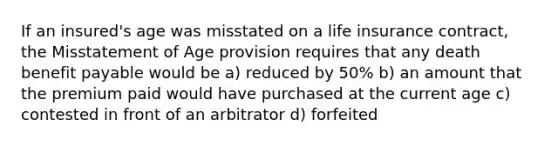 If an insured's age was misstated on a life insurance contract, the Misstatement of Age provision requires that any death benefit payable would be a) reduced by 50% b) an amount that the premium paid would have purchased at the current age c) contested in front of an arbitrator d) forfeited