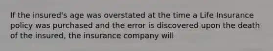 If the insured's age was overstated at the time a Life Insurance policy was purchased and the error is discovered upon the death of the insured, the insurance company will
