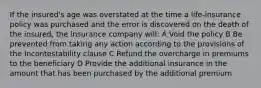 If the insured's age was overstated at the time a life-insurance policy was purchased and the error is discovered on the death of the insured, the insurance company will: A Void the policy B Be prevented from taking any action according to the provisions of the Incontestability clause C Refund the overcharge in premiums to the beneficiary D Provide the additional insurance in the amount that has been purchased by the additional premium