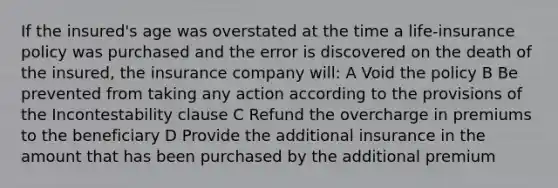 If the insured's age was overstated at the time a life-insurance policy was purchased and the error is discovered on the death of the insured, the insurance company will: A Void the policy B Be prevented from taking any action according to the provisions of the Incontestability clause C Refund the overcharge in premiums to the beneficiary D Provide the additional insurance in the amount that has been purchased by the additional premium