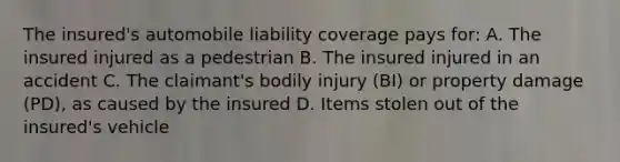 The insured's automobile liability coverage pays for: A. The insured injured as a pedestrian B. The insured injured in an accident C. The claimant's bodily injury (BI) or property damage (PD), as caused by the insured D. Items stolen out of the insured's vehicle