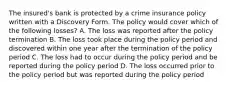 The insured's bank is protected by a crime insurance policy written with a Discovery Form. The policy would cover which of the following losses? A. The loss was reported after the policy termination B. The loss took place during the policy period and discovered within one year after the termination of the policy period C. The loss had to occur during the policy period and be reported during the policy period D. The loss occurred prior to the policy period but was reported during the policy period