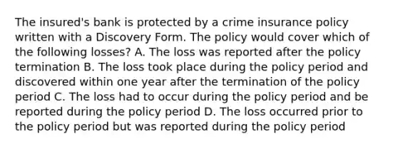 The insured's bank is protected by a crime insurance policy written with a Discovery Form. The policy would cover which of the following losses? A. The loss was reported after the policy termination B. The loss took place during the policy period and discovered within one year after the termination of the policy period C. The loss had to occur during the policy period and be reported during the policy period D. The loss occurred prior to the policy period but was reported during the policy period