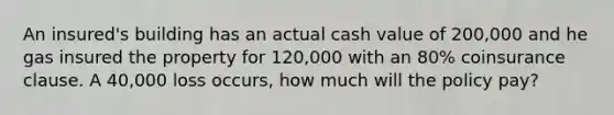 An insured's building has an actual cash value of 200,000 and he gas insured the property for 120,000 with an 80% coinsurance clause. A 40,000 loss occurs, how much will the policy pay?