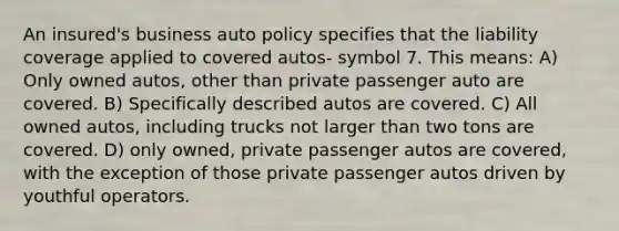 An insured's business auto policy specifies that the liability coverage applied to covered autos- symbol 7. This means: A) Only owned autos, other than private passenger auto are covered. B) Specifically described autos are covered. C) All owned autos, including trucks not larger than two tons are covered. D) only owned, private passenger autos are covered, with the exception of those private passenger autos driven by youthful operators.