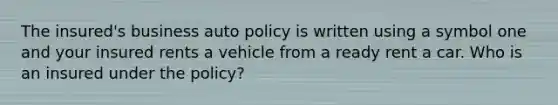 The insured's business auto policy is written using a symbol one and your insured rents a vehicle from a ready rent a car. Who is an insured under the policy?